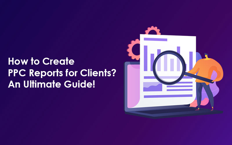 How to Create PPC Reports for Clients? An Ultimate Guide!
